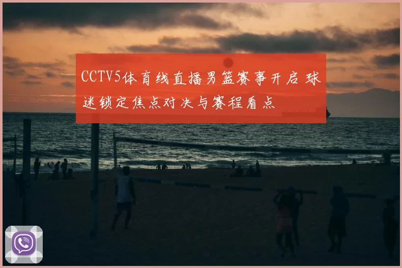 CCTV5体育线直播男篮赛事开启 球迷锁定焦点对决与赛程看点