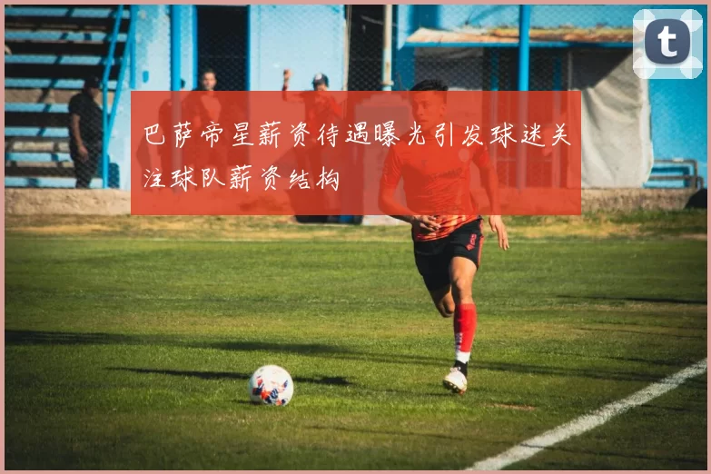 巴萨帝星薪资待遇曝光引发球迷关注球队薪资结构
