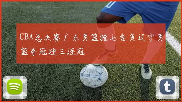 CBA总决赛广东男篮抢七告负辽宁男篮夺冠迎三连冠