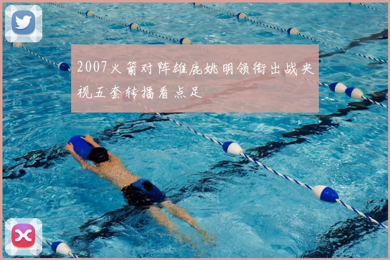 2007火箭对阵雄鹿姚明领衔出战央视五套转播看点足