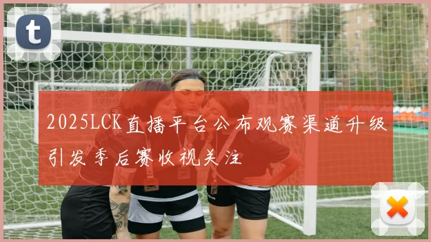 2025LCK直播平台公布观赛渠道升级引发季后赛收视关注