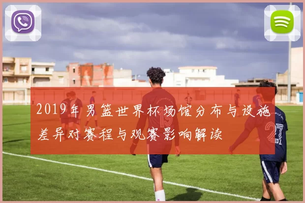 2019年男篮世界杯场馆分布与设施差异对赛程与观赛影响解读
