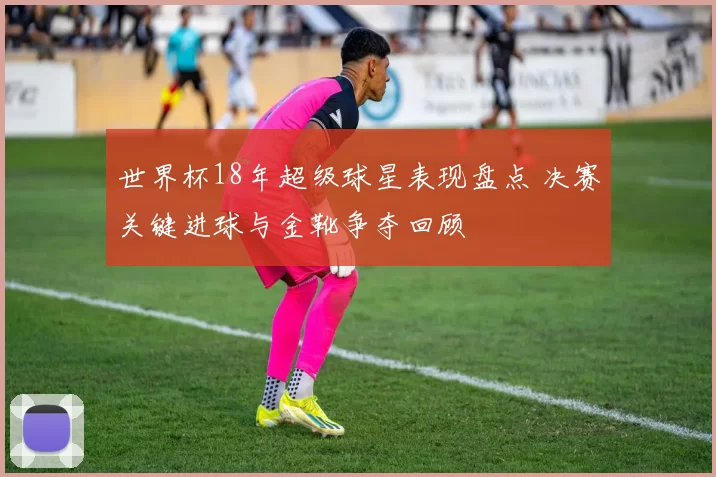 世界杯18年超级球星表现盘点 决赛关键进球与金靴争夺回顾