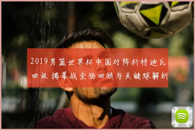 2019男篮世界杯中国对阵科特迪瓦回放 揭幕战全场回顾与关键球解析