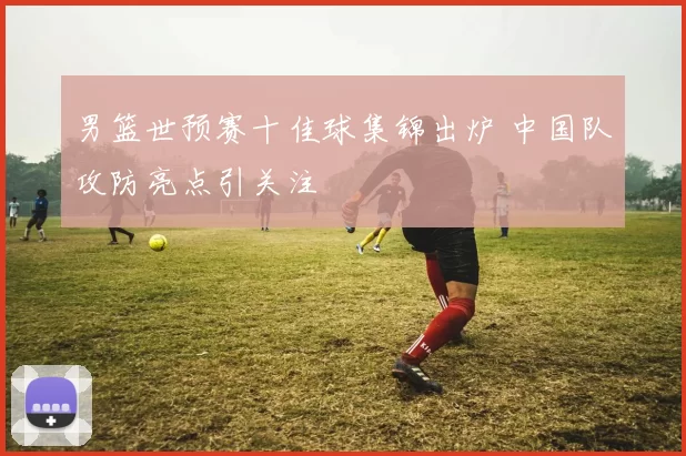 男篮世预赛十佳球集锦出炉 中国队攻防亮点引关注