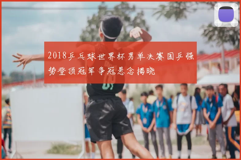 2018乒乓球世界杯男单决赛国乒强势登顶冠军争冠悬念揭晓