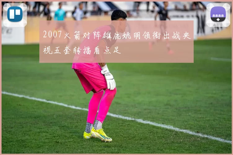 2007火箭对阵雄鹿姚明领衔出战央视五套转播看点足