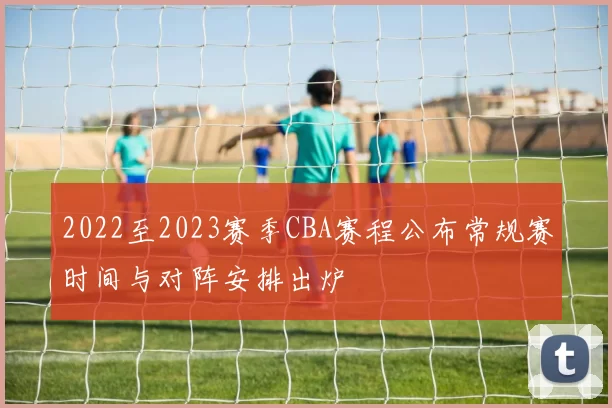 2022至2023赛季CBA赛程公布常规赛时间与对阵安排出炉