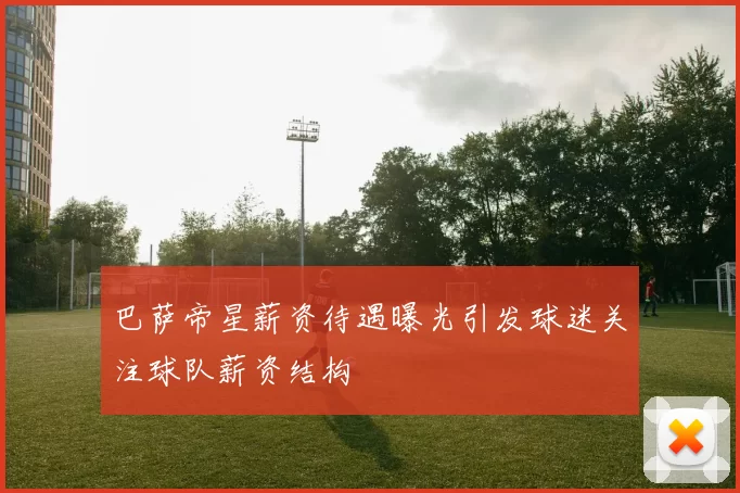 巴萨帝星薪资待遇曝光引发球迷关注球队薪资结构