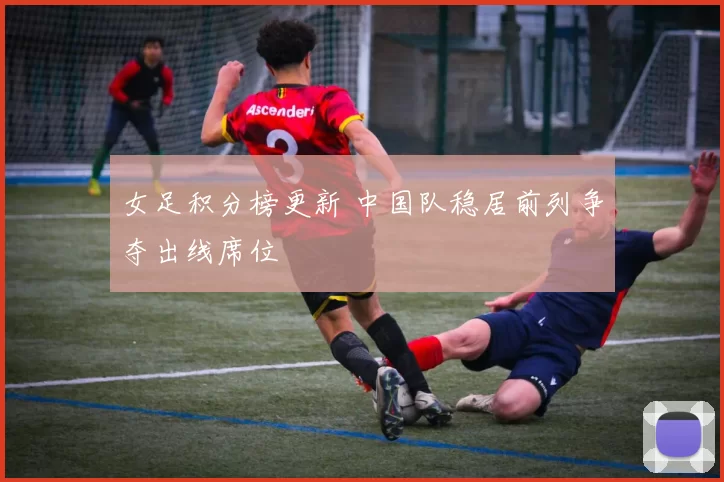 女足积分榜更新 中国队稳居前列争夺出线席位