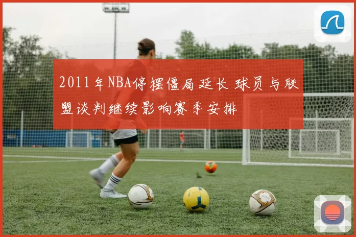 2011年NBA停摆僵局延长 球员与联盟谈判继续影响赛季安排