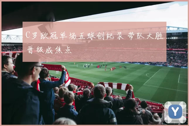C罗欧冠单场五球创纪录 带队大胜晋级成焦点