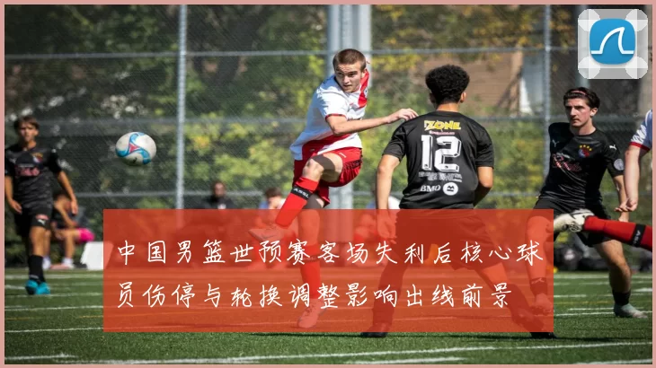 中国男篮世预赛客场失利后核心球员伤停与轮换调整影响出线前景