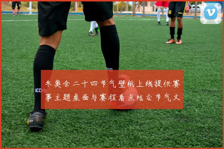 冬奥会二十四节气壁纸上线提供赛事主题桌面与赛程看点结合节气文化