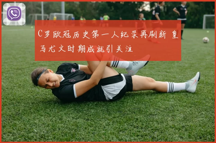 C罗欧冠历史第一人纪录再刷新 皇马尤文时期成就引关注
