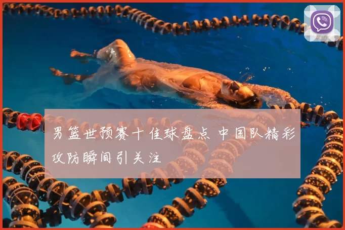 男篮世预赛十佳球盘点 中国队精彩攻防瞬间引关注