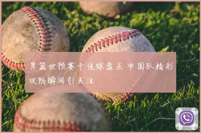 男篮世预赛十佳球盘点 中国队精彩攻防瞬间引关注