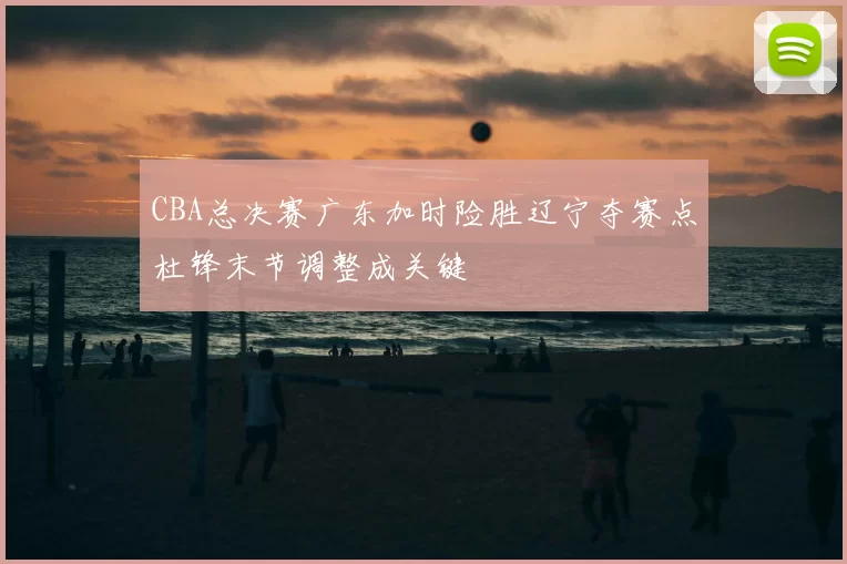 CBA总决赛广东加时险胜辽宁夺赛点杜锋末节调整成关键