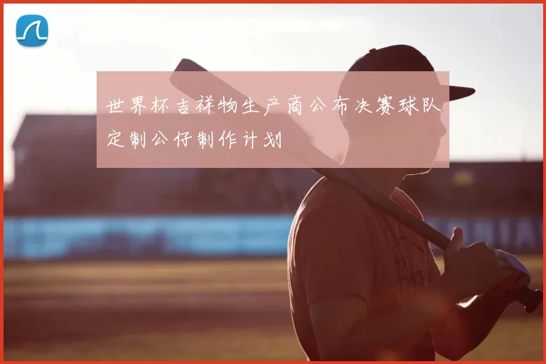 世界杯吉祥物生产商公布决赛球队定制公仔制作计划