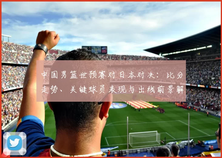 中国男篮世预赛对日本对决：比分走势、关键球员表现与出线前景解读