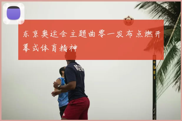 东京奥运会主题曲零一发布点燃开幕式体育精神