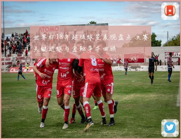 世界杯18年超级球星表现盘点 决赛关键进球与金靴争夺回顾