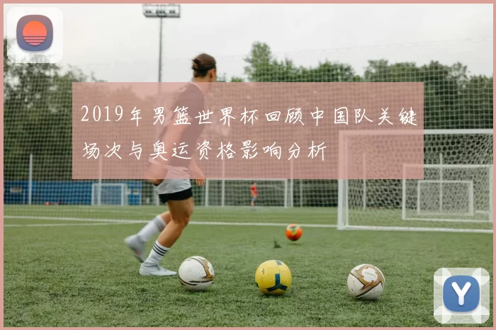 2019年男篮世界杯回顾中国队关键场次与奥运资格影响分析