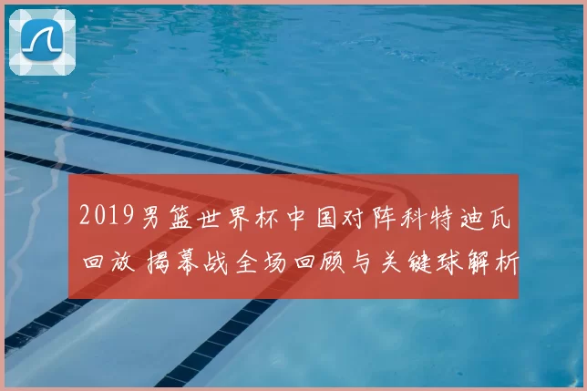 2019男篮世界杯中国对阵科特迪瓦回放 揭幕战全场回顾与关键球解析