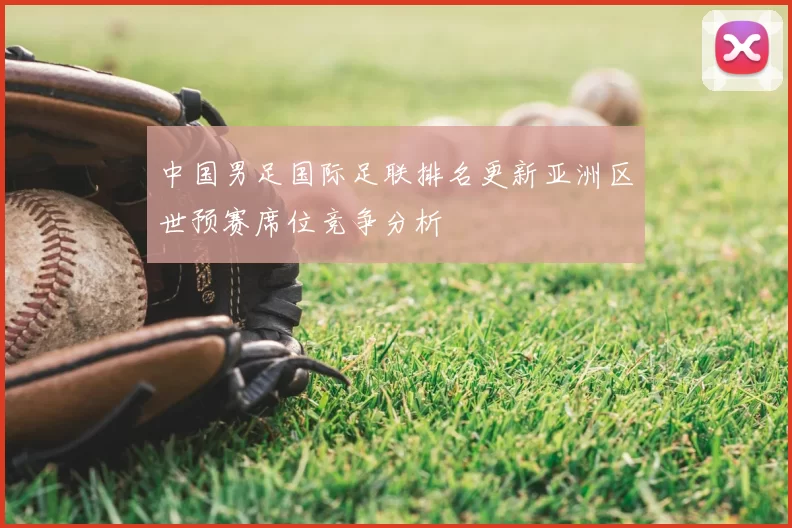 中国男足国际足联排名更新亚洲区世预赛席位竞争分析