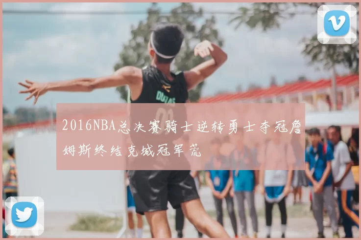 2016NBA总决赛骑士逆转勇士夺冠詹姆斯终结克城冠军荒