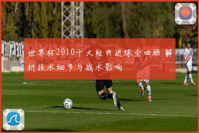 世界杯2010十大经典进球全回顾 解析技术细节与战术影响