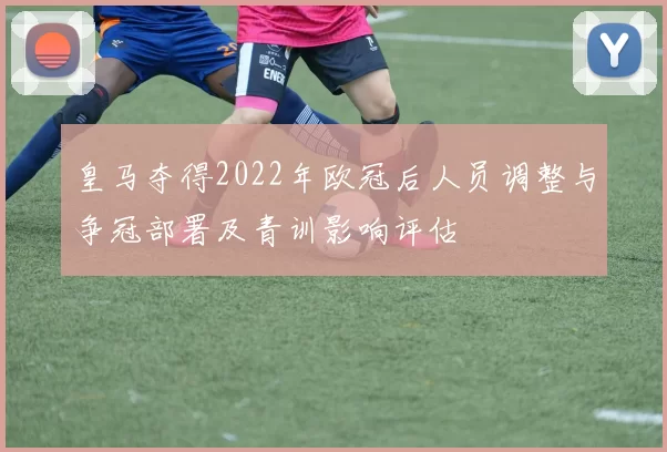 皇马夺得2022年欧冠后人员调整与争冠部署及青训影响评估