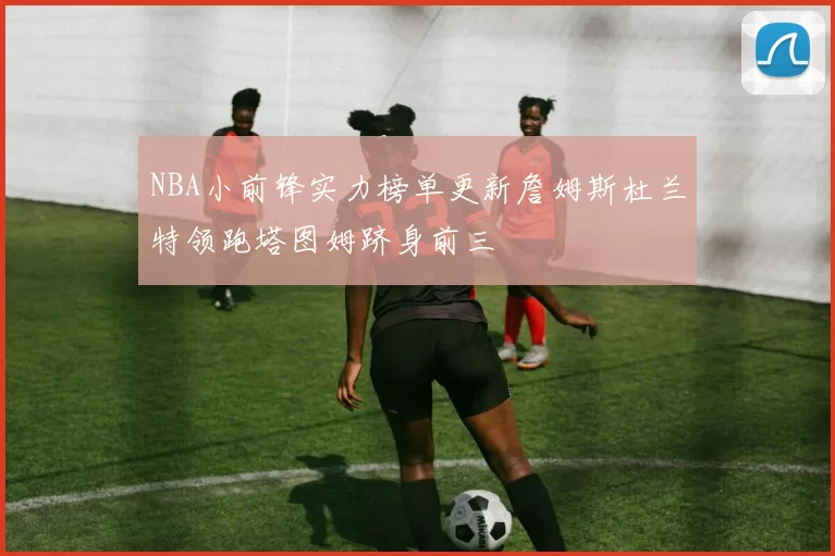 NBA小前锋实力榜单更新詹姆斯杜兰特领跑塔图姆跻身前三