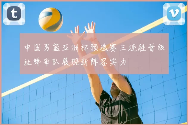 中国男篮亚洲杯预选赛三连胜晋级杜锋率队展现新阵容实力