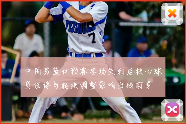 中国男篮世预赛客场失利后核心球员伤停与轮换调整影响出线前景