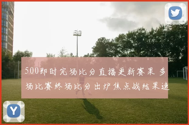 500即时完场比分直播更新赛果 多场比赛终场比分出炉焦点战结果速览