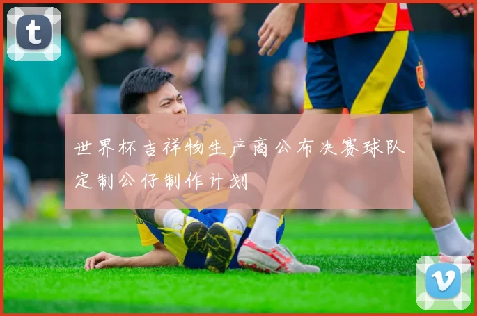 世界杯吉祥物生产商公布决赛球队定制公仔制作计划