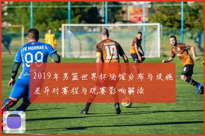 2019年男篮世界杯场馆分布与设施差异对赛程与观赛影响解读