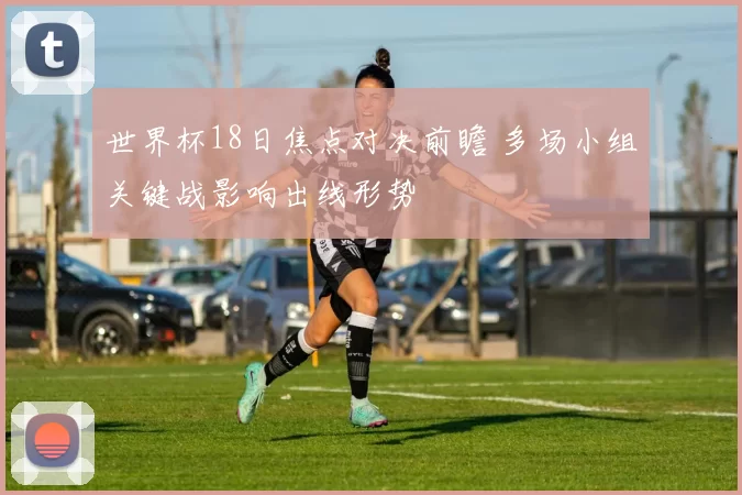 世界杯18日焦点对决前瞻 多场小组关键战影响出线形势