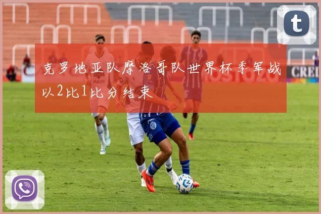 克罗地亚队摩洛哥队世界杯季军战以2比1比分结束