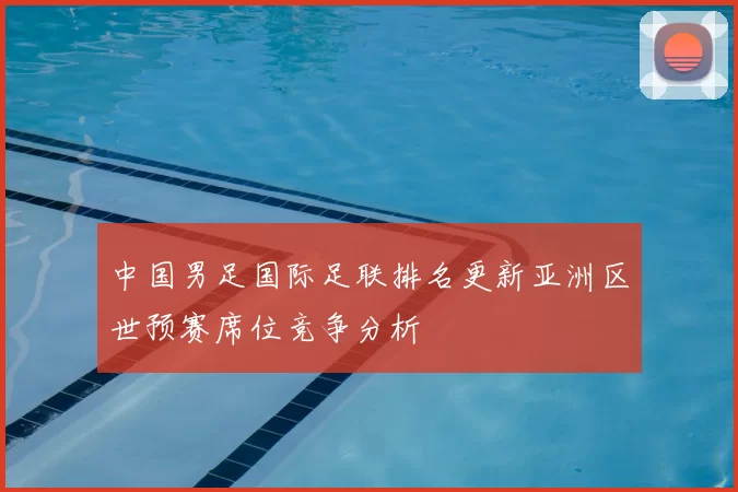 中国男足国际足联排名更新亚洲区世预赛席位竞争分析