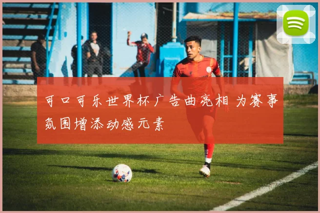 可口可乐世界杯广告曲亮相 为赛事氛围增添动感元素