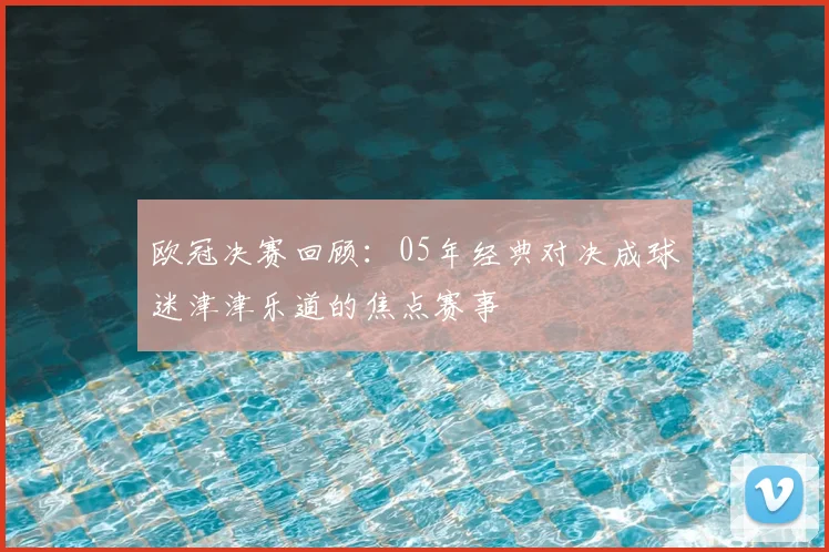 欧冠决赛回顾：05年经典对决成球迷津津乐道的焦点赛事