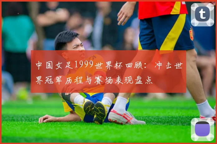 中国女足1999世界杯回顾:冲击世界冠军历程与赛场表现盘点