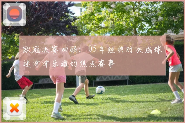 欧冠决赛回顾：05年经典对决成球迷津津乐道的焦点赛事
