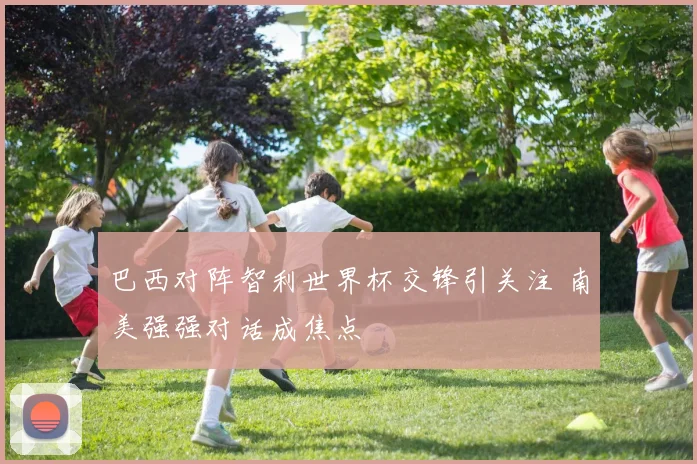 巴西对阵智利世界杯交锋引关注 南美强强对话成焦点