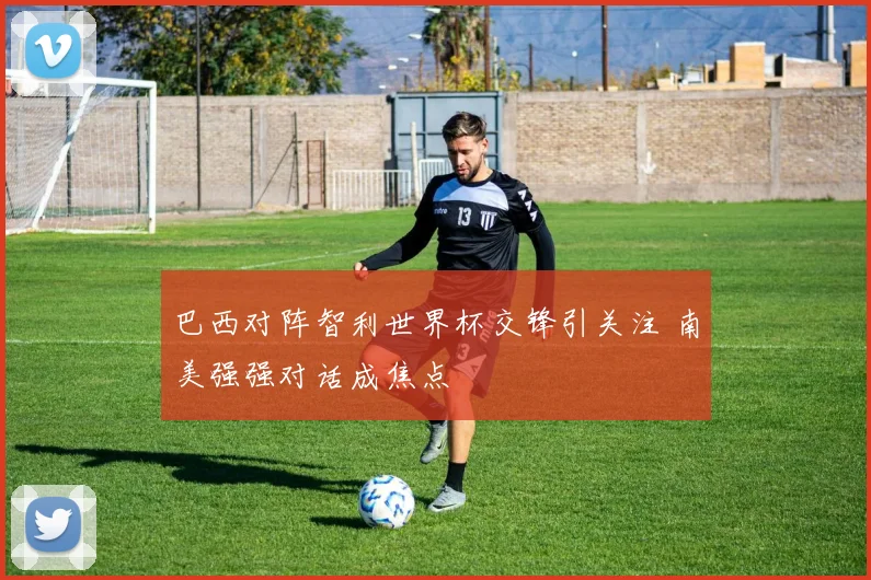 巴西对阵智利世界杯交锋引关注 南美强强对话成焦点