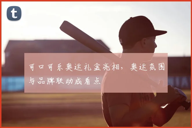 可口可乐奥运礼盒亮相,奥运氛围与品牌联动成看点