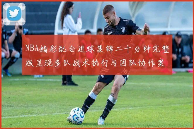 NBA精彩配合进球集锦二十分钟完整版呈现多队战术执行与团队协作案例