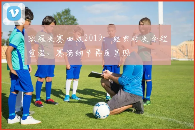 欧冠决赛回放2019：经典对决全程重温，赛场细节再度呈现